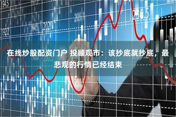 在线炒股配资门户 投顾观市：该抄底就抄底，最悲观的行情已经结束