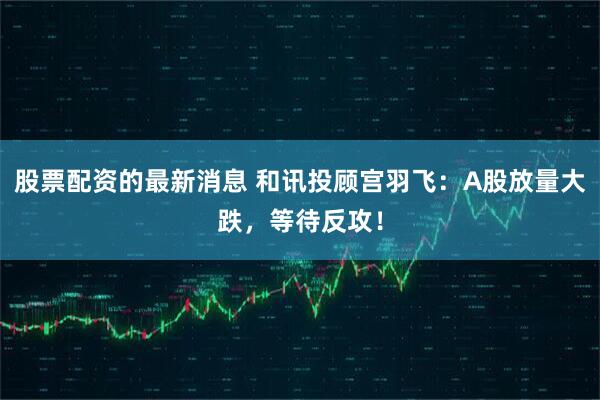 股票配资的最新消息 和讯投顾宫羽飞：A股放量大跌，等待反攻！