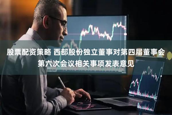 股票配资策略 西部股份独立董事对第四届董事会第六次会议相关事项发表意见