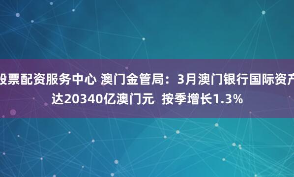 股票配资服务中心 澳门金管局：3月澳门银行国际资产达20340亿澳门元  按季增长1.3%