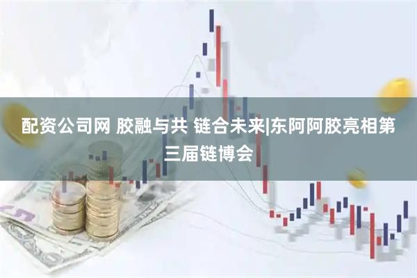 配资公司网 胶融与共 链合未来|东阿阿胶亮相第三届链博会