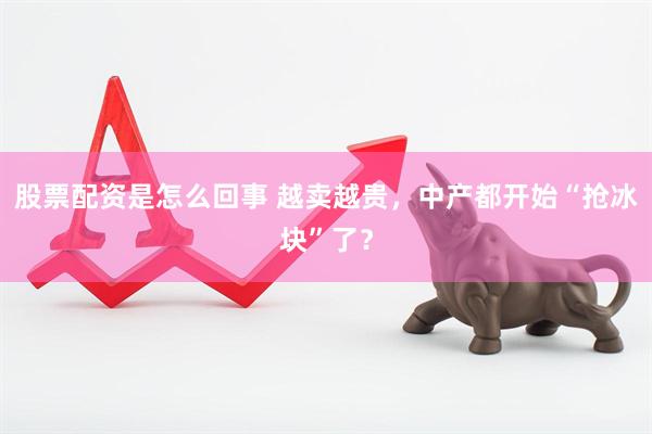 股票配资是怎么回事 越卖越贵，中产都开始“抢冰块”了？