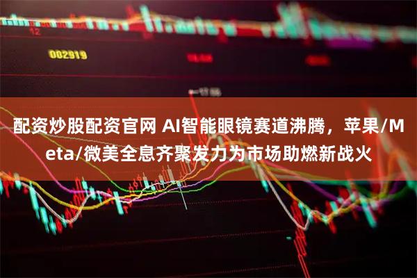 配资炒股配资官网 AI智能眼镜赛道沸腾，苹果/Meta/微美全息齐聚发力为市场助燃新战火