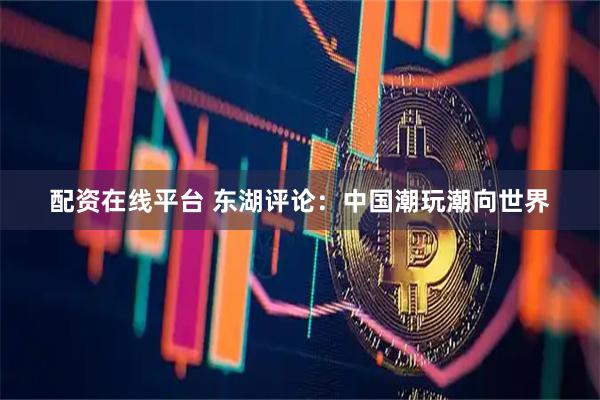 配资在线平台 东湖评论：中国潮玩潮向世界