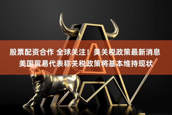 股票配资合作 全球关注！美关税政策最新消息 美国贸易代表称关税政策将基本维持现状