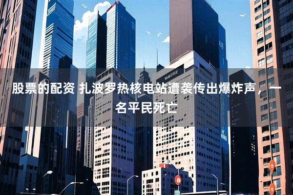 股票的配资 扎波罗热核电站遭袭传出爆炸声，一名平民死亡