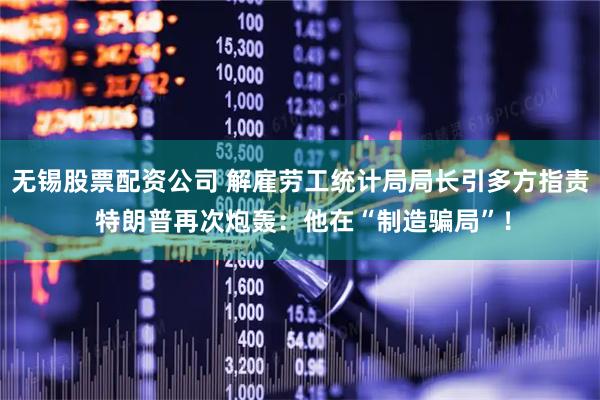 无锡股票配资公司 解雇劳工统计局局长引多方指责 特朗普再次炮轰：他在“制造骗局”！