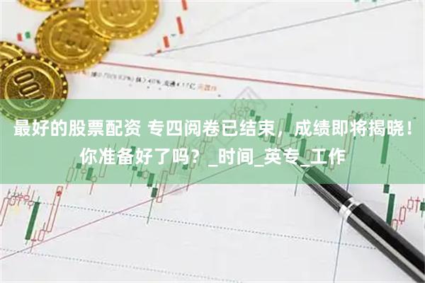 最好的股票配资 专四阅卷已结束，成绩即将揭晓！你准备好了吗？_时间_英专_工作