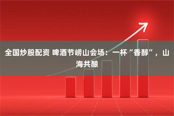 全国炒股配资 啤酒节崂山会场：一杯“香醇”，山海共酿