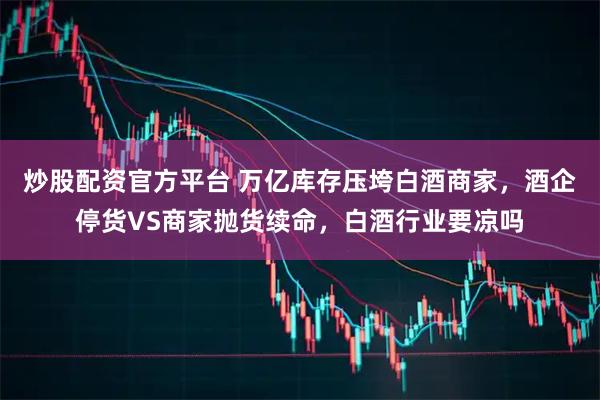 炒股配资官方平台 万亿库存压垮白酒商家，酒企停货VS商家抛货续命，白酒行业要凉吗