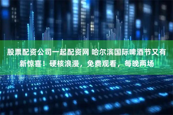 股票配资公司一起配资网 哈尔滨国际啤酒节又有新惊喜！硬核浪漫，免费观看，每晚两场