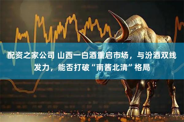 配资之家公司 山西一白酒重启市场，与汾酒双线发力，能否打破“南酱北清”格局