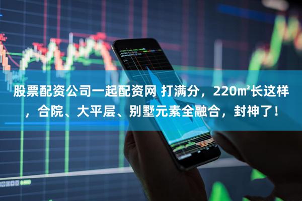 股票配资公司一起配资网 打满分，220㎡长这样，合院、大平层、别墅元素全融合，封神了！