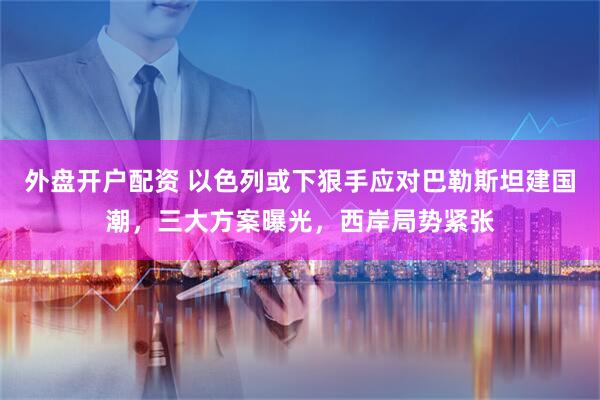 外盘开户配资 以色列或下狠手应对巴勒斯坦建国潮，三大方案曝光，西岸局势紧张