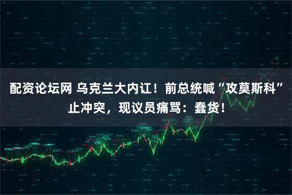 配资论坛网 乌克兰大内讧！前总统喊“攻莫斯科”止冲突，现议员痛骂：蠢货！