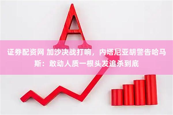 证劵配资网 加沙决战打响，内塔尼亚胡警告哈马斯：敢动人质一根头发追杀到底