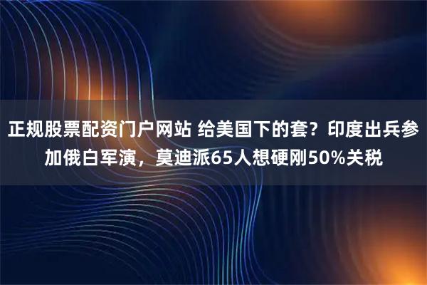 正规股票配资门户网站 给美国下的套？印度出兵参加俄白军演，莫迪派65人想硬刚50%关税