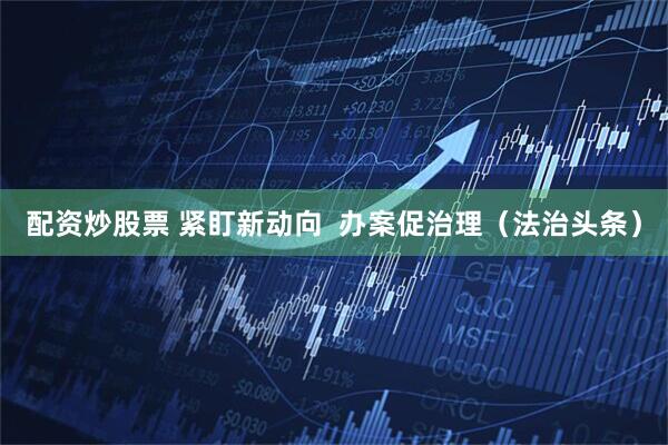 配资炒股票 紧盯新动向 办案促治理(法治头条)